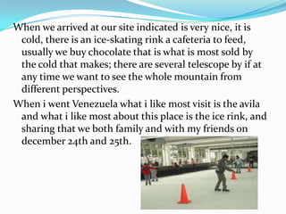 When we arrived at our site indicated is very nice, it is
 cold, there is an ice-skating rink a cafeteria to feed,
 usually we buy chocolate that is what is most sold by
 the cold that makes; there are several telescope by if at
 any time we want to see the whole mountain from
 different perspectives.
When i went Venezuela what i like most visit is the avila
 and what i like most about this place is the ice rink, and
 sharing that we both family and with my friends on
 december 24th and 25th.
 