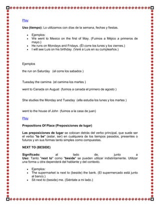 Play

Uso (tiempo): Lo utilizamos con días de la semana, fechas y fiestas.

       Ejemplos:
       We went to Mexico on the first of May. (Fuimos a Méjico a primeros de
       mayo.)
       He runs on Mondays and Fridays. (Él corre los lunes y los viernes.)
       I will see Luis on his birthday. (Veré a Luis en su cumpleaños.)



Ejemplos

the run on Saturday (el corre los sabados )


Tuesday the camima (el camima los martes )

went to Canada on August (fuimos a canada el primero de agosto )


She studies the Monday and Tuesday (ella estudia los lunes y los martes )


went to the house of John (fuimos a la casa de juan)

Play

Prepositions Of Place (Preposiciones de lugar)

Las preposiciones de lugar se colocan detrás del verbo principal, que suele ser
el verbo "to be" (estar, ser) en cualquiera de los tiempos pasados, presentes o
futuros y en sus formas tanto simples como compuestas.

NEXT TO (BESIDE)

Significado:          al           lado            de,        junto           a
Uso: Tanto "next to" como "beside" se pueden utilizar indistintamente. Utilizar
una forma u otra dependerá del hablante y del contexto.

       Ejemplos:
       The supermarket is next to (beside) the bank. (El supermercado está junto
       al banco.)
       Sit next to (beside) me. (Siéntate a mi lado.)
 