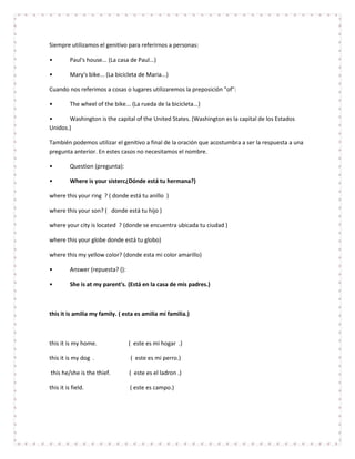 Siempre utilizamos el genitivo para referirnos a personas:

•         Paul's house... (La casa de Paul...)

•         Mary's bike... (La bicicleta de Maria...)

Cuando nos referimos a cosas o lugares utilizaremos la preposición "of":

•         The wheel of the bike... (La rueda de la bicicleta...)

•      Washington is the capital of the United States. (Washington es la capital de los Estados
Unidos.)

También podemos utilizar el genitivo a final de la oración que acostumbra a ser la respuesta a una
pregunta anterior. En estes casos no necesitamos el nombre.

•         Question (pregunta):

•         Where is your sisterc¿Dónde está tu hermana?)

where this your ring ? ( donde está tu anillo )

where this your son? ( donde está tu hijo )

where your city is located ? (donde se encuentra ubicada tu ciudad )

where this your globe donde está tu globo)

where this my yellow color? (donde esta mi color amarillo)

•         Answer (repuesta? ():

•         She is at my parent's. (Está en la casa de mis padres.)



this it is amilia my family. ( esta es amilia mi familia.)



this it is my home.               ( este es mi hogar .)

this it is my dog .                ( este es mi perro.)

this he/she is the thief.         ( este es el ladron .)

this it is field.                  ( este es campo.)
 
