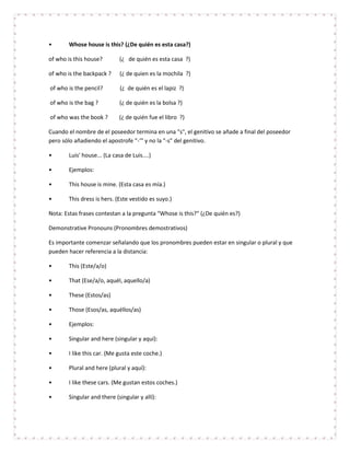 •      Whose house is this? (¿De quién es esta casa?)

of who is this house?        (¿ de quién es esta casa ?)

of who is the backpack ?     (¿ de quien es la mochila ?)

of who is the pencil?        (¿ de quién es el lapiz ?)

of who is the bag ?          (¿ de quién es la bolsa ?)

of who was the book ?        (¿ de quién fue el libro ?)

Cuando el nombre de el poseedor termina en una "s", el genitivo se añade a final del poseedor
pero sólo añadiendo el apostrofe "-‘" y no la "-s" del genitivo.

•      Luis' house... (La casa de Luis....)

•      Ejemplos:

•      This house is mine. (Esta casa es mía.)

•      This dress is hers. (Este vestido es suyo.)

Nota: Estas frases contestan a la pregunta "Whose is this?" (¿De quién es?)

Demonstrative Pronouns (Pronombres demostrativos)

Es importante comenzar señalando que los pronombres pueden estar en singular o plural y que
pueden hacer referencia a la distancia:

•      This (Este/a/o)

•      That (Ese/a/o, aquél, aquello/a)

•      These (Estos/as)

•      Those (Esos/as, aquéllos/as)

•      Ejemplos:

•      Singular and here (singular y aquí):

•      I like this car. (Me gusta este coche.)

•      Plural and here (plural y aquí):

•      I like these cars. (Me gustan estos coches.)

•      Singular and there (singular y allí):
 