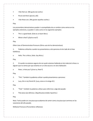 •      I like that car. (Me gusta ese coche.)

•      Plural and there (plural y allí):

•      I like those cars. (Me gustan aquellos coches.)

Play

Los pronombres demostrativos pueden ir acompañados de un nombre como vemos en los
ejemplos anteriores, o pueden ir solos como en los siguientes ejemplos:

•      This is a good book. (Este es un buen libro.)

•      What is that? (¿Qué es eso?)

Play

Other Uses of Demonstrative Pronouns (Otros usos de los demostrativos)

1.      Podemos utilizarlos cuando nos presentamos a otra persona al otro lado de la línea
telefónica:

o      Hello. This is Alicia. (Hola. Soy Alicia.)

Play

2.      O cuando no estamos seguros de con quién estamos hablando al otro lado de la línea o a
alguien que no vemos por que estamos en un sitio oscuro o en otra habitación:

o      Peter, is that you? (¿Eres tu, Peter?)

Play

3.     "This": También lo podemos utilizar cuando presentamos a personas:

o      Lucy, this is my friend Jill. (Lucy, esta es mi amiga Jill.)

Play

4.     "That": También lo podemos utilizar para referirnos a algo del pasado:

o      That pizza was delicious. (Aquella pizza estaba riquísima.)

Play

Nota: Tanto puede ser una pizza que acabamos de comer como una pizza que comimos en las
vacaciones del año pasado.

Reflexive Pronouns (Pronombres reflexivos)
 