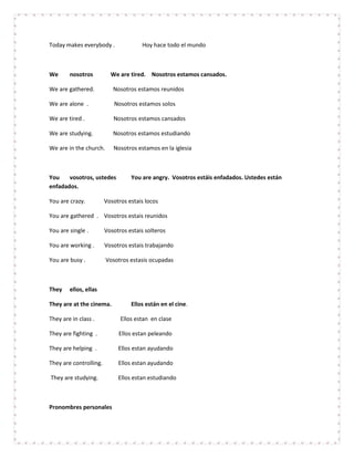 Today makes everybody .               Hoy hace todo el mundo



We      nosotros          We are tired. Nosotros estamos cansados.

We are gathered.           Nosotros estamos reunidos

We are alone .             Nosotros estamos solos

We are tired .             Nosotros estamos cansados

We are studying.           Nosotros estamos estudiando

We are in the church.      Nosotros estamos en la iglesia



You    vosotros, ustedes          You are angry. Vosotros estáis enfadados. Ustedes están
enfadados.

You are crazy.          Vosotros estais locos

You are gathered . Vosotros estais reunidos

You are single .        Vosotros estais solteros

You are working .       Vosotros estais trabajando

You are busy .          Vosotros estasis ocupadas



They    ellos, ellas

They are at the cinema.           Ellos están en el cine.

They are in class .           Ellos estan en clase

They are fighting .          Ellos estan peleando

They are helping .           Ellos estan ayudando

They are controlling.        Ellos estan ayudando

They are studying.           Ellos estan estudiando



Pronombres personales
 
