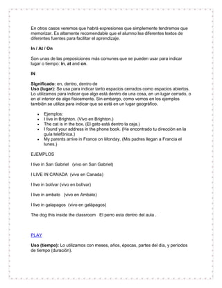 En otros casos veremos que habrá expresiones que simplemente tendremos que
memorizar. Es altamente recomendable que el alumno lea diferentes textos de
diferentes fuentes para facilitar el aprendizaje.

In / At / On

Son unas de las preposiciones más comunes que se pueden usar para indicar
lugar o tiempo: in, at and on.

IN

Significado: en, dentro, dentro de
Uso (lugar): Se usa para indicar tanto espacios cerrados como espacios abiertos.
Lo utilizamos para indicar que algo está dentro de una cosa, en un lugar cerrado, o
en el interior de algo físicamente. Sin embargo, como vemos en los ejemplos
también se utiliza para indicar que se está en un lugar geográfico.

       Ejemplos:
       I live in Brighton. (Vivo en Brighton.)
       The cat is in the box. (El gato está dentro la caja.)
       I found your address in the phone book. (He encontrado tu dirección en la
       guía telefónica.)
       My parents arrive in France on Monday. (Mis padres llegan a Francia el
       lunes.)

EJEMPLOS

I live in San Gabriel (vivo en San Gabriel)

I LIVE IN CANADA (vivo en Canada)

I live in bolívar (vivo en bolívar)

I live in ambato (vivo en Ambato)

I live in galapagos (vivo en galápagos)

The dog this inside the classroom El perro esta dentro del aula .



PLAY

Uso (tiempo): Lo utilizamos con meses, años, épocas, partes del día, y períodos
de tiempo (duración).
 