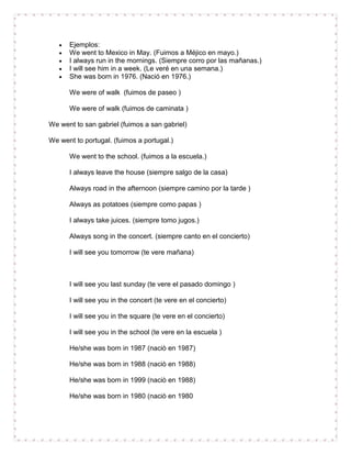 Ejemplos:
      We went to Mexico in May. (Fuimos a Méjico en mayo.)
      I always run in the mornings. (Siempre corro por las mañanas.)
      I will see him in a week. (Le veré en una semana.)
      She was born in 1976. (Nació en 1976.)

      We were of walk (fuimos de paseo )

      We were of walk (fuimos de caminata )

We went to san gabriel (fuimos a san gabriel)

We went to portugal. (fuimos a portugal.)

      We went to the school. (fuimos a la escuela.)

      I always leave the house (siempre salgo de la casa)

      Always road in the afternoon (siempre camino por la tarde )

      Always as potatoes (siempre como papas )

      I always take juices. (siempre tomo jugos.)

      Always song in the concert. (siempre canto en el concierto)

      I will see you tomorrow (te vere mañana)



      I will see you last sunday (te vere el pasado domingo )

      I will see you in the concert (te vere en el concierto)

      I will see you in the square (te vere en el concierto)

      I will see you in the school (te vere en la escuela )

      He/she was born in 1987 (naciò en 1987)

      He/she was born in 1988 (naciò en 1988)

      He/she was born in 1999 (naciò en 1988)

      He/she was born in 1980 (naciò en 1980
 