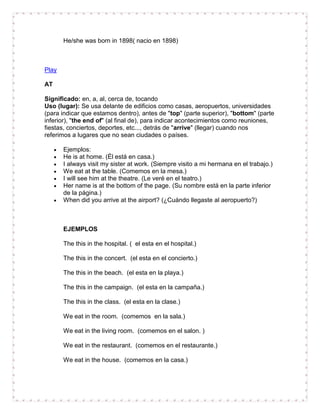 He/she was born in 1898( nacio en 1898)



Play

AT

Significado: en, a, al, cerca de, tocando
Uso (lugar): Se usa delante de edificios como casas, aeropuertos, universidades
(para indicar que estamos dentro), antes de "top" (parte superior), "bottom" (parte
inferior), "the end of" (al final de), para indicar acontecimientos como reuniones,
fiestas, conciertos, deportes, etc..., detrás de "arrive" (llegar) cuando nos
referimos a lugares que no sean ciudades o países.

       Ejemplos:
       He is at home. (Él está en casa.)
       I always visit my sister at work. (Siempre visito a mi hermana en el trabajo.)
       We eat at the table. (Comemos en la mesa.)
       I will see him at the theatre. (Le veré en el teatro.)
       Her name is at the bottom of the page. (Su nombre está en la parte inferior
       de la página.)
       When did you arrive at the airport? (¿Cuándo llegaste al aeropuerto?)



       EJEMPLOS

       The this in the hospital. ( el esta en el hospital.)

       The this in the concert. (el esta en el concierto.)

       The this in the beach. (el esta en la playa.)

       The this in the campaign. (el esta en la campaña.)

       The this in the class. (el esta en la clase.)

       We eat in the room. (comemos en la sala.)

       We eat in the living room. (comemos en el salon. )

       We eat in the restaurant. (comemos en el restaurante.)

       We eat in the house. (comemos en la casa.)
 