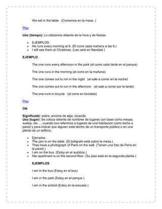 We eat in the table. (Comemos en la mesa. )

Play

Uso (tiempo): Lo utilizamos delante de la hora y de fiestas.

       EJEMPLOS:
       He runs every morning at 6. (Él corre cada mañana a las 6.)
       I will see them at Christmas. (Les veré en Navidad.)

EJEMPLO

       The one runs every afternoon in the park (el corre cada tarde en el parque)

       The one runs in the morning (el corre en la mañana)

       The one comes out to run in the night (el sale a correr en la noche)

       The one comes out to run in the afternoon (el sale a correr por la tarde)

       The one runs in bicycle (el corre en bicicleta)

Play

ON

Significado: sobre, encima de algo, tocando
Uso (lugar): Se coloca delante de nombres de lugares con base como mesas,
suelos, etc…, cuando nos referimos a lugares de una habitación como techo o
pared y para indicar que alguien está dentro de un transporte público o en una
planta de un edificio.

       Ejemplos:
       The pen is on the table. (El bolígrafo está sobre la mesa.)
       They have a photograph of Paris on the wall. (Tienen una foto de París en
       la pared.)
       I am on the bus. (Estoy en el autobús.)
       Her apartment is on the second floor. (Su piso está en la segunda planta.)

       EJEMPLOS

       I am in the bus (Estoy en el bus)

       I am in the park (Estoy en el parque )

       I am in the school (Estoy en la escuela )
 