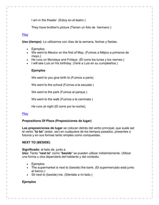 I am in the theater (Estoy en el teatro )

       They have brother's picture (Tienen un foto de hermano )

Play

Uso (tiempo): Lo utilizamos con días de la semana, fechas y fiestas.

       Ejemplos:
       We went to Mexico on the first of May. (Fuimos a Méjico a primeros de
       mayo.)
       He runs on Mondays and Fridays. (Él corre los lunes y los viernes.)
       I will see Luis on his birthday. (Veré a Luis en su cumpleaños.)

       Ejemplos

       We went to you give birth to (Fuimos a parís)

       We went to the school (Fuimos a la escuela )

       We went to the park (Fuimos al parque )

       We went to the walk (Fuimos a la caminata )

       He runs at night (El corre por la noche).

Play

Prepositions Of Place (Preposiciones de lugar)

Las preposiciones de lugar se colocan detrás del verbo principal, que suele ser
el verbo "to be" (estar, ser) en cualquiera de los tiempos pasados, presentes o
futuros y en sus formas tanto simples como compuestas.

NEXT TO (BESIDE)

Significado: al lado de, junto a
Uso: Tanto "next to" como "beside" se pueden utilizar indistintamente. Utilizar
una forma u otra dependerá del hablante y del contexto.

       Ejemplos:
       The supermarket is next to (beside) the bank. (El supermercado está junto
       al banco.)
       Sit next to (beside) me. (Siéntate a mi lado.)

Ejemplos
 