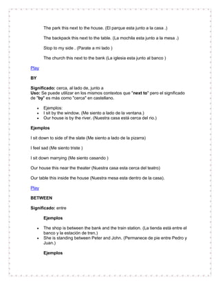 The park this next to the house. (El parque esta junto a la casa .)

       The backpack this next to the table. (La mochila esta junto a la mesa .)

       Stop to my side . (Parate a mi lado )

       The church this next to the bank (La iglesia esta junto al banco )

Play

BY

Significado: cerca, al lado de, junto a
Uso: Se puede utilizar en los mismos contextos que "next to" pero el significado
de "by" es más como "cerca" en castellano.

       Ejemplos:
       I sit by the window. (Me siento a lado de la ventana.)
       Our house is by the river. (Nuestra casa está cerca del rio.)

Ejemplos

I sit down to side of the slate (Me siento a lado de la pizarra)

I feel sad (Me siento triste )

I sit down marrying (Me siento casando )

Our house this near the theater (Nuestra casa esta cerca del teatro)

Our table this inside the house (Nuestra mesa esta dentro de la casa).

Play

BETWEEN

Significado: entre

       Ejemplos

       The shop is between the bank and the train station. (La tienda está entre el
       banco y la estación de tren.)
       She is standing between Peter and John. (Permanece de pie entre Pedro y
       Juan.)

       Ejemplos
 