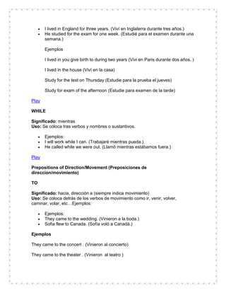 I lived in England for three years. (Viví en Inglaterra durante tres años.)
       He studied for the exam for one week. (Estudié para el examen durante una
       semana.)

       Ejemplos

       I lived in you give birth to during two years (Vivi en Paris durante dos años. )

       I lived in the house (Vivì en la casa)

       Study for the test on Thursday (Estudie para la prueba el jueves)

       Study for exam of the afternoon (Estudie para examen de la tarde)

Play

WHILE

Significado: mientras
Uso: Se coloca tras verbos y nombres o sustantivos.

       Ejemplos:
       I will work while I can. (Trabajaré mientras pueda.)
       He called while we were out. (Llamó mientras estábamos fuera.)

Play

Prepositions of Direction/Movement (Preposiciones de
direccion/movimiento)

TO

Significado: hacia, dirección a (siempre indica movimiento)
Uso: Se coloca detrás de los verbos de movimiento como ir, venir, volver,
caminar, volar, etc…Ejemplos:

       Ejemplos:
       They came to the wedding. (Vinieron a la boda.)
       Sofia flew to Canada. (Sofía voló a Canadá.)

Ejemplos

They came to the concert . (Vinieron al concierto)

They came to the theater . (Vinieron al teatro )
 