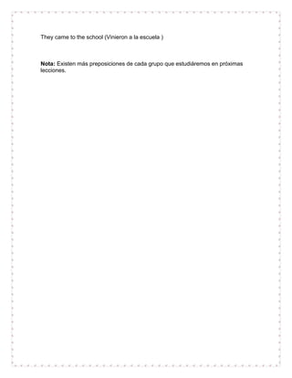 They came to the school (Vinieron a la escuela )



Nota: Existen más preposiciones de cada grupo que estudiáremos en próximas
lecciones.
 