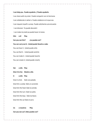 I can help you. Puedo ayudarte. / Puedo ayudarle.

I can share with my sister Puedo compartir con mi hermana

I can collaborate in what is Puedo colaborar en lo que sea

I can request myself a survey Puedo solicitarme una encuesta

I can discover Yo puedo descubrir

I can make my taskI yo puedo hacer mi tarea

Him      a él     Play

Can you see him?         ¿Le puedes ver?

You can carry out it. Usted puede llevarlo a cabo

You can hear it . Usted puede oírlo

You can feel it . Usted puede sentirlo

You can make it . Usted puede hacerlo

You can create it. Usted puede crearlo



Her      a ella Play

Give it to her. Dáselo a ella.

It       a ello Play

Give it a kick.   Dale una patada.

Give him a candy Dale un caramelo

Give him the food Dale la comida

Give him the turn Dale la vuelta

Give him the keys Dale las llaves

Give him the car Dale el carro



Us       a nosotros      Play

Can you see usc? ¿Nos puedes ver?
 
