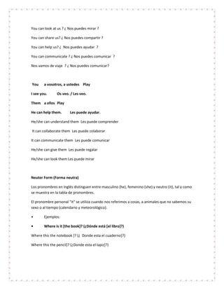 You can look at us ? ¿ Nos puedes mirar ?

You can share us? ¿ Nos puedes compartir ?

You can help us? ¿ Nos puedes ayudar ?

You can communicate ? ¿ Nos puedes comunicar ?

Nos vamos de viaje ? ¿ Nos puedes comunicar?



You     a vosotros, a ustedes Play

I see you.      Os veo. / Les veo.

Them a ellos Play

He can help them.       Les puede ayudar.

He/she can understand them Les puede comprender

It can collaborate them Les puede colaborar

It can communicate them Les puede comunicar

He/she can give them Les puede regalar

He/she can look them Les puede mirar



Neuter Form (Forma neutra)

Los pronombres en inglés distinguen entre masculino (he), femenino (she) y neutro (it), tal y como
se muestra en la tabla de pronombres.

El pronombre personal "it" se utiliza cuando nos referimos a cosas, a animales que no sabemos su
sexo o al tiempo (calendario y meteorológico).

•       Ejemplos:

•       Where is it [the book]? (¿Dónde está [el libro]?)

Where this the notebook ]? (¿ Donde esta el cuaderno]?)

Where this the pencil]? (¿Donde esta el lapiz]?)
 