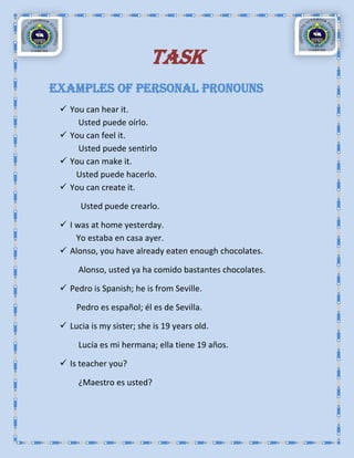TASK
Examples of Personal Pronouns
  You can hear it.
     Usted puede oírlo.
  You can feel it.
     Usted puede sentirlo
  You can make it.
    Usted puede hacerlo.
  You can create it.

      Usted puede crearlo.

  I was at home yesterday.
     Yo estaba en casa ayer.
  Alonso, you have already eaten enough chocolates.

      Alonso, usted ya ha comido bastantes chocolates.

  Pedro is Spanish; he is from Seville.

     Pedro es español; él es de Sevilla.

  Lucia is my sister; she is 19 years old.

      Lucía es mi hermana; ella tiene 19 años.

  Is teacher you?

      ¿Maestro es usted?
 