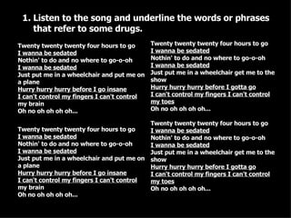 Listen to the song and underline the words or phrases that refer to some drugs. Twenty twenty twenty four hours to go I wanna be sedated Nothin' to do and no where to go-o-oh  I wanna be sedated Just put me in a wheelchair and put me on a plane Hurry hurry hurry before I go insane I can't control my fingers I can't control  my brain Oh no oh oh oh oh... Twenty twenty twenty four hours to go I wanna be sedated Nothin' to do and no where to go-o-oh  I wanna be sedated Just put me in a wheelchair and put me on a plane Hurry hurry hurry before I go insane I can't control my fingers I can't control  my brain Oh no oh oh oh oh... Twenty twenty twenty four hours to go  I wanna be sedated Nothin' to do and no where to go-o-oh  I wanna be sedated Just put me in a wheelchair get me to the show Hurry hurry hurry before I gotta go I can't control my fingers I can't control my toes Oh no oh oh oh oh... Twenty twenty twenty four hours to go  I wanna be sedated Nothin' to do and no where to go-o-oh  I wanna be sedated Just put me in a wheelchair get me to the show Hurry hurry hurry before I gotta go I can't control my fingers I can't control my toes Oh no oh oh oh oh... 