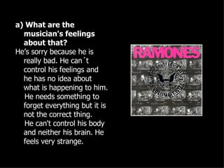 a) What are the musician's feelings about that? He’s sorry because he is really bad. He can´t control his feelings and he has no idea about what is happening to him. He needs something to forget everything but it is not the correct thing. He can't control his body and neither his brain. He feels very strange. 