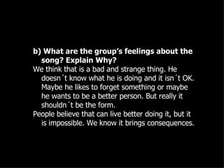 b) What are the group’s feelings about the song? Explain Why? We think that is a bad and strange thing. He doesn´t know what he is doing and it isn´t OK. Maybe he likes to forget something or maybe he wants to be a better person. But really it shouldn´t be the form.  People believe that can live better doing it, but it is impossible. We know it brings consequences. 