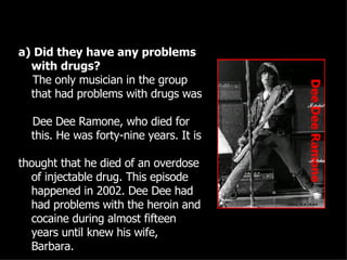 a) Did they have any problems with drugs? The only musician in the group that had problems with drugs was  Dee Dee Ramone, who died for this. He was forty-nine years. It is  thought that he died of an overdose of injectable drug. This episode happened in 2002. Dee Dee had had problems with the heroin and cocaine during almost fifteen years until knew his wife, Barbara.   