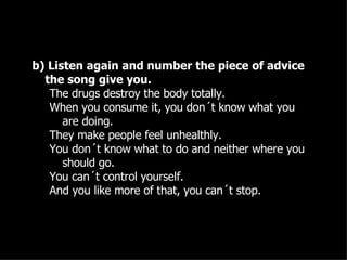 b) Listen again and number the piece of advice the song give you. The drugs destroy the body totally. When you consume it, you don´t know what you are doing. They make people feel unhealthly. You don´t know what to do and neither where you should go. You can´t control yourself. And you like more of that, you can´t stop. 