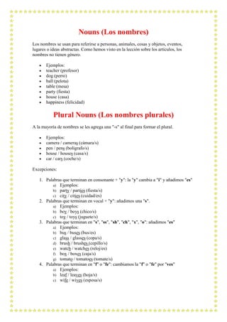 Nouns (Los nombres)
Los nombres se usan para referirse a personas, animales, cosas y objetos, eventos,
lugares o ideas abstractas. Como hemos visto en la lección sobre los artículos, los
nombres no tienen género.

       Ejemplos:
       teacher (profesor)
       dog (perro)
       ball (pelota)
       table (mesa)
       party (fiesta)
       house (casa)
       happiness (felicidad)

           Plural Nouns (Los nombres plurales)
A la mayoría de nombres se les agrega una "-s" al final para formar el plural.

       Ejemplos:
       camera / cameras (cámara/s)
       pen / pens (bolígrafo/s)
       house / houses (casa/s)
       car / cars (coche/s)

Excepciones:

   1. Palabras que terminan en consonante + "y": la "y" cambia a "i" y añadimos "es"
          a) Ejemplos:
          b) party / parties (fiesta/s)
          c) city / cities (cuidad/es)
   2. Palabras que terminan en vocal + "y": añadimos una "s".
          a) Ejemplos:
          b) boy / boys (chico/s)
          c) toy / toys (juguete/s)
   3. Palabras que terminan en "s", "ss", "sh", "ch", "x", "o": añadimos "es"
          a) Ejemplos:
          b) bus / buses (bus/es)
          c) glass / glasses (copa/s)
          d) brush / brushes (cepillo/s)
          e) watch / watches (reloj/es)
          f) box / boxes (caja/s)
          g) tomato / tomatoes (tomate/s)
   4. Palabras que terminan en "f" o "fe": cambiamos la "f" o "fe" por "ves"
          a) Ejemplos:
          b) leaf / leaves (hoja/s)
          c) wife / wives (esposa/s)
 