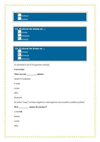 hobbys
         hobbis



14. El plural de sheep es ...
         sheep
         sheepes
         sheeps



15. El plural de dress es ...
         dreses
         dresses
         dressies

ou answered 5 out of 10 questions correctly.

Corrección:

There are not __________ options.

amuch Tu respuesta

b many

csome

dfew

Incorrect!

Se utiliza "many" en frases negativas e interrogativas con el nombre contable en plural.

How __________ money do you have?

a muchok

bmany

csome

dany
 