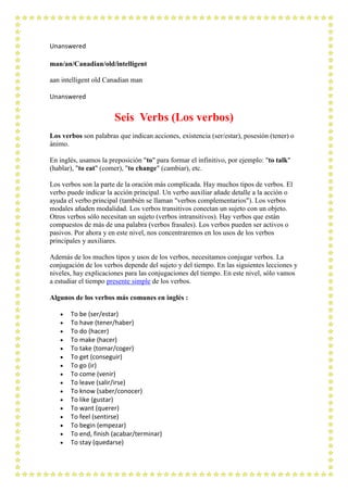 Unanswered

man/an/Canadian/old/intelligent

aan intelligent old Canadian man

Unanswered


                       Seis Verbs (Los verbos)
Los verbos son palabras que indican acciones, existencia (ser/estar), posesión (tener) o
ánimo.

En inglés, usamos la preposición "to" para formar el infinitivo, por ejemplo: "to talk"
(hablar), "to eat" (comer), "to change" (cambiar), etc.

Los verbos son la parte de la oración más complicada. Hay muchos tipos de verbos. El
verbo puede indicar la acción principal. Un verbo auxiliar añade detalle a la acción o
ayuda el verbo principal (también se llaman "verbos complementarios"). Los verbos
modales añaden modalidad. Los verbos transitivos conectan un sujeto con un objeto.
Otros verbos sólo necesitan un sujeto (verbos intransitivos). Hay verbos que están
compuestos de más de una palabra (verbos frasales). Los verbos pueden ser activos o
pasivos. Por ahora y en este nivel, nos concentraremos en los usos de los verbos
principales y auxiliares.

Además de los muchos tipos y usos de los verbos, necesitamos conjugar verbos. La
conjugación de los verbos depende del sujeto y del tiempo. En las siguientes lecciones y
niveles, hay explicaciones para las conjugaciones del tiempo. En este nivel, sólo vamos
a estudiar el tiempo presente simple de los verbos.

Algunos de los verbos más comunes en inglés :

       To be (ser/estar)
       To have (tener/haber)
       To do (hacer)
       To make (hacer)
       To take (tomar/coger)
       To get (conseguir)
       To go (ir)
       To come (venir)
       To leave (salir/irse)
       To know (saber/conocer)
       To like (gustar)
       To want (querer)
       To feel (sentirse)
       To begin (empezar)
       To end, finish (acabar/terminar)
       To stay (quedarse)
 