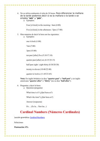 4. No se utiliza oralmente el reloj de 24 horas. Para diferenciar la mañana
      de la tarde podemos decir si es la mañana o la tarde o se
      emplea "am" y "pm".
         a) Ejemplos:

              Four [o'clock] in the morning / 4am (4:00)

              Five [o'clock] in the afternoon / 5pm (17:00)

   5. Otra maneras de decir la hora son las siguientes:
         a) Ejemplos:

              one o'clock (1:00)

              7am (7:00)

              3pm (15:00)

              ten past [after] five (5:10/17:10)

              quarter past [after] six (6:15/18:15)

              half past eight / eight thirty (8:30/20:30)

              twenty to eleven (10:40/22:40)

              quarter to twelve (11:45/23:45)

      Nota: En inglés británico se dice "quarter past" o "half past" y en inglés
      americano "quarter after" o "thirty" (no se dice "half after").

   6. Preguntar y decir la hora:
         a) Question (pregunta)

              What time is it? (¿Qué hora es?)

              What's the time? (¿Qué hora es?)

              Answer (respuesta)

              It's ... (Es la... /Son las...)

      Cardinal Numbers (Números Cardinales)
Lección gramática: Cardinal Numbers

Soluciones

Puntuación: 0%
 