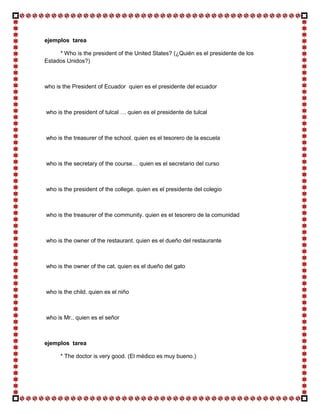 ejemplos tarea

     * Who is the president of the United States? (¿Quién es el presidente de los
Estados Unidos?)



who is the President of Ecuador quien es el presidente del ecuador



who is the president of tulcal … quien es el presidente de tulcal



who is the treasurer of the school. quien es el tesorero de la escuela



who is the secretary of the course… quien es el secretario del curso



who is the president of the college. quien es el presidente del colegio



who is the treasurer of the community. quien es el tesorero de la comunidad



who is the owner of the restaurant. quien es el dueño del restaurante



who is the owner of the cat. quien es el dueño del gato



who is the child. quien es el niño



who is Mr.. quien es el señor



ejemplos tarea

      * The doctor is very good. (El médico es muy bueno.)
 