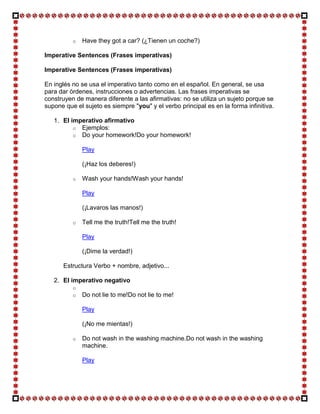 o   Have they got a car? (¿Tienen un coche?)

Imperative Sentences (Frases imperativas)

Imperative Sentences (Frases imperativas)

En inglés no se usa el imperativo tanto como en el español. En general, se usa
para dar órdenes, instrucciones o advertencias. Las frases imperativas se
construyen de manera diferente a las afirmativas: no se utiliza un sujeto porque se
supone que el sujeto es siempre "you" y el verbo principal es en la forma infinitiva.

   1. El imperativo afirmativo
          o Ejemplos:
          o Do your homework!Do your homework!

              Play

              (¡Haz los deberes!)

          o   Wash your hands!Wash your hands!

              Play

              (¡Lavaros las manos!)

          o   Tell me the truth!Tell me the truth!

              Play

              (¡Dime la verdad!)

      Estructura Verbo + nombre, adjetivo...

   2. El imperativo negativo
          o
          o   Do not lie to me!Do not lie to me!

              Play

              (¡No me mientas!)

          o   Do not wash in the washing machine.Do not wash in the washing
              machine.

              Play
 