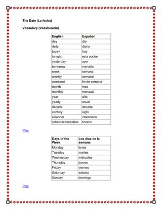 The Date (La fecha)

Vocaulary (Vocabulario)

                      English                Español
                      day                    día
                      daily                  diario
                      today                  hoy
                      tonight                esta noche
                      yesterday              ayer
                      tomorrow               manaña
                      week                   semana
                      weekly                 semanal
                      weekend                fin de semana
                      month                  mes
                      monthly                mensual
                      year                   año
                      yearly                 anual
                      decade                 década
                      century                siglo
                      calendar               calendario
                      schedule/timetable     horario

Play

                      Days of the          Los días de la
                      Week                 semana
                      Monday               lunes
                      Tuesday              martes
                      Wednesday            miércoles
                      Thursday             jueves
                      Friday               viernes
                      Saturday             sábado
                      Sunday               domingo

Play
 