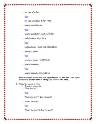 o   ten past after five

          Play

          ten past [after] five (5:10/17:10)

      o   quarter past after six

          Play

          quarter past [after] six (6:15/18:15)

      o   half past eight. eight thirty

          Play

          half past eight / eight thirty (8:30/20:30)

      o   twenty to eleven

          Play

          twenty to eleven (10:40/22:40)

      o   quarter to twelve

          Play

          quarter to twelve (11:45/23:45)

   Nota: En inglés británico se dice "quarter past" o "half past" y en inglés
   americano "quarter after" o "thirty" (no se dice "half after").

6. Preguntar y decir la hora:
      o Question (pregunta)
      o What time is it?

          Play

          What time is it? (¿Qué hora es?)

      o   What's the time?

          Play

          What's the time? (¿Qué hora es?)
 