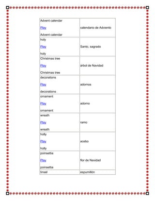 Advent calendar

Play              calendario de Adviento

Advent calendar
holy

Play              Santo, sagrado

holy
Christmas tree

Play              árbol de Navidad

Christmas tree
decorations

Play              adornos

decorations
ornament

Play              adorno

ornament
wreath

Play              ramo

wreath
holly

Play              acebo

holly
poinsettia

Play              flor de Navidad

poinsettia
tinsel            espumillón
 