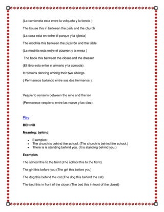 (La camioneta esta entre la volqueta y la tienda )

The house this in between the park and the church

(La casa esta en entre el parque y la iglesia)

The mochila this between the pizarrón and the table

(La mochila esta entre el pizarrón y la mesa )

The book this between the closet and the dresser

(El libro esta entre el armario y la comoda)

It remains dancing among their two siblings

( Permanece bailando entre sus dos hermanos )



Vespierto remains between the nine and the ten

(Permanece vespierto entre las nueve y las diez)



Play

BEHIND

Meaning: behind

       Examples:
       The church is behind the school. (The church is behind the school.)
       There is is standing behind you. (It is standing behind you.)

Examples

The school this to the front (The school this to the front)

The girl this before you (The girl this before you)

The dog this behind the cat (The dog this behind the cat)

The bed this in front of the closet (The bed this in front of the closet)
 