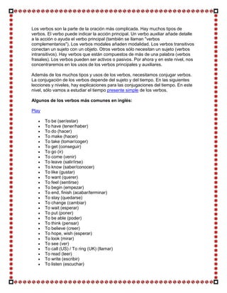 Los verbos son la parte de la oración más complicada. Hay muchos tipos de
verbos. El verbo puede indicar la acción principal. Un verbo auxiliar añade detalle
a la acción o ayuda el verbo principal (también se llaman "verbos
complementarios"). Los verbos modales añaden modalidad. Los verbos transitivos
conectan un sujeto con un objeto. Otros verbos sólo necesitan un sujeto (verbos
intransitivos). Hay verbos que están compuestos de más de una palabra (verbos
frasales). Los verbos pueden ser activos o pasivos. Por ahora y en este nivel, nos
concentraremos en los usos de los verbos principales y auxiliares.

Además de los muchos tipos y usos de los verbos, necesitamos conjugar verbos.
La conjugación de los verbos depende del sujeto y del tiempo. En las siguientes
lecciones y niveles, hay explicaciones para las conjugaciones del tiempo. En este
nivel, sólo vamos a estudiar el tiempo presente simple de los verbos.

Algunos de los verbos más comunes en inglés:

Play

       To be (ser/estar)
       To have (tener/haber)
       To do (hacer)
       To make (hacer)
       To take (tomar/coger)
       To get (conseguir)
       To go (ir)
       To come (venir)
       To leave (salir/irse)
       To know (saber/conocer)
       To like (gustar)
       To want (querer)
       To feel (sentirse)
       To begin (empezar)
       To end, finish (acabar/terminar)
       To stay (quedarse)
       To change (cambiar)
       To wait (esperar)
       To put (poner)
       To be able (poder)
       To think (pensar)
       To believe (creer)
       To hope, wish (esperar)
       To look (mirar)
       To see (ver)
       To call (US) / To ring (UK) (llamar)
       To read (leer)
       To write (escribir)
       To listen (escuchar)
 