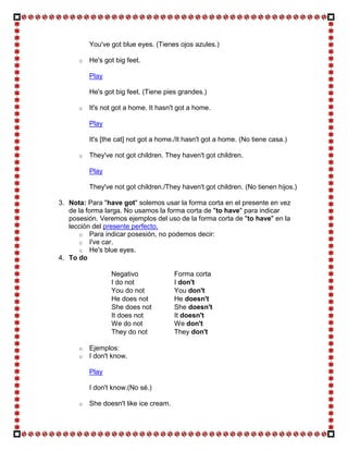 You've got blue eyes. (Tienes ojos azules.)

      o   He's got big feet.

          Play

          He's got big feet. (Tiene pies grandes.)

      o   It's not got a home. It hasn't got a home.

          Play

          It's [the cat] not got a home./It hasn't got a home. (No tiene casa.)

      o   They've not got children. They haven't got children.

          Play

          They've not got children./They haven't got children. (No tienen hijos.)

3. Nota: Para "have got" solemos usar la forma corta en el presente en vez
   de la forma larga. No usamos la forma corta de "to have" para indicar
   posesión. Veremos ejemplos del uso de la forma corta de "to have" en la
   lección del presente perfecto.
      o Para indicar posesión, no podemos decir:
      o I've car.
      o He's blue eyes.
4. To do

                 Negativo               Forma corta
                 I do not               I don't
                 You do not             You don't
                 He does not            He doesn't
                 She does not           She doesn't
                 It does not            It doesn't
                 We do not              We don't
                 They do not            They don't

      o   Ejemplos:
      o   I don't know.

          Play

          I don't know.(No sé.)

      o   She doesn't like ice cream.
 