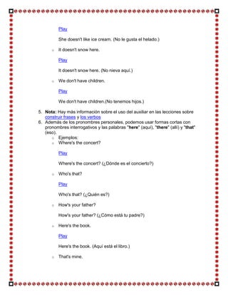 Play

           She doesn't like ice cream. (No le gusta el helado.)

       o   It doesn't snow here.

           Play

           It doesn't snow here. (No nieva aquí.)

       o   We don't have children.

           Play

           We don't have children.(No tenemos hijos.)

5. Nota: Hay más información sobre el uso del auxiliar en las lecciones sobre
   construir frases y los verbos
6. Además de los pronombres personales, podemos usar formas cortas con
   pronombres interrogativos y las palabras "here" (aquí), "there" (allí) y "that"
   (eso).
      o Ejemplos:
      o Where's the concert?

           Play

           Where's the concert? (¿Dónde es el concierto?)

       o   Who's that?

           Play

           Who's that? (¿Quién es?)

       o   How's your father?

           How's your father? (¿Cómo está tu padre?)

       o   Here's the book.

           Play

           Here's the book. (Aquí está el libro.)

       o   That's mine.
 