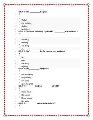 Q4 of 10: We __________ English.



   studys
   are studying
   studies
   is studying
Q5 of 10: What are you doing right now? I __________ my homework.



   am doing
   is doing
   are doing
   do
Q6 of 10: We __________ to the cinema next weekend.


   go
   goes
   are going
   is going
Q7 of 10: He __________ next week.


   not is working
   isn't working
   not works
   is working not
Q8 of 10: ________ the train _________ at 8:00?


   Does, leave
   Do, leaves
   Does, leaves
   Do, leave
Q9 of 10: __________ to the party tonight?
 
