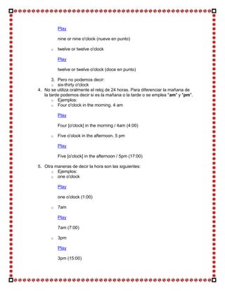 Play

          nine or nine o'clock (nueve en punto)

      o   twelve or twelve o'clock

          Play

          twelve or twelve o'clock (doce en punto)

       3. Pero no podemos decir:
       o six-thirty o'clock
4. No se utiliza oralmente el reloj de 24 horas. Para diferenciar la mañana de
   la tarde podemos decir si es la mañana o la tarde o se emplea "am" y "pm".
       o Ejemplos:
       o Four o'clock in the morning. 4 am

          Play

          Four [o'clock] in the morning / 4am (4:00)

      o   Five o'clock in the afternoon. 5 pm

          Play

          Five [o'clock] in the afternoon / 5pm (17:00)

5. Otra maneras de decir la hora son las siguientes:
      o Ejemplos:
      o one o'clock

          Play

          one o'clock (1:00)

      o   7am

          Play

          7am (7:00)

      o   3pm

          Play

          3pm (15:00)
 