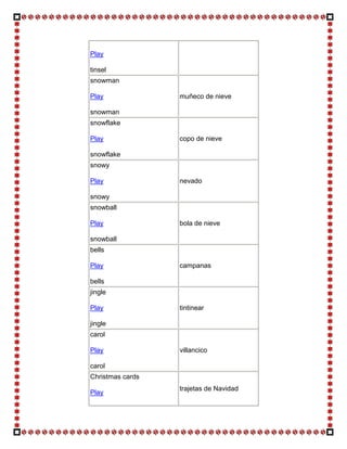 Play

tinsel
snowman

Play              muñeco de nieve

snowman
snowflake

Play              copo de nieve

snowflake
snowy

Play              nevado

snowy
snowball

Play              bola de nieve

snowball
bells

Play              campanas

bells
jingle

Play              tintinear

jingle
carol

Play              villancico

carol
Christmas cards
                  trajetas de Navidad
Play
 