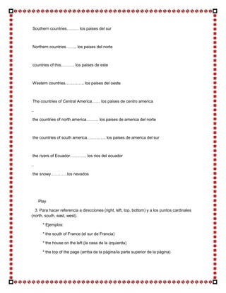 Southern countries……… los paises del sur



 Northern countries…….. los paises del norte



 countries of this………. los paises de este



Western countries………….. los paises del oeste



The countries of Central America…… los paises de centro america

..

 the countries of north america……… los paises de america del norte



 the countries of south america………….. los paises de america del sur



 the rivers of Ecuador………… los rios del ecuador

..

 the snowy…………los nevados




     Play

  3. Para hacer referencia a direcciones (right, left, top, bottom) y a los puntos cardinales
(north, south, east, west).

       * Ejemplos:

       * the south of France (el sur de Francia)

       * the house on the left (la casa de la izquierda)

       * the top of the page (arriba de la página/la parte superior de la página)
 