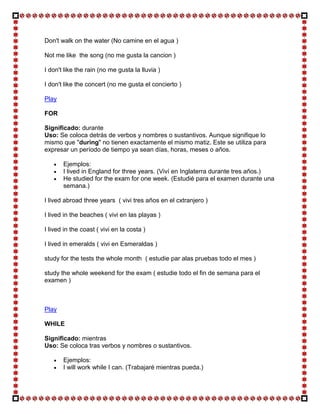 Don't walk on the water (No camine en el agua )

Not me like the song (no me gusta la cancion )

I don't like the rain (no me gusta la lluvia )

I don't like the concert (no me gusta el concierto )

Play

FOR

Significado: durante
Uso: Se coloca detrás de verbos y nombres o sustantivos. Aunque signifique lo
mismo que "during" no tienen exactamente el mismo matiz. Este se utiliza para
expresar un período de tiempo ya sean días, horas, meses o años.

       Ejemplos:
       I lived in England for three years. (Viví en Inglaterra durante tres años.)
       He studied for the exam for one week. (Estudié para el examen durante una
       semana.)

I lived abroad three years ( vivi tres años en el cxtranjero )

I lived in the beaches ( vivi en las playas )

I lived in the coast ( vivi en la costa )

I lived in emeralds ( vivi en Esmeraldas )

study for the tests the whole month ( estudie par alas pruebas todo el mes )

study the whole weekend for the exam ( estudie todo el fin de semana para el
examen )



Play

WHILE

Significado: mientras
Uso: Se coloca tras verbos y nombres o sustantivos.

       Ejemplos:
       I will work while I can. (Trabajaré mientras pueda.)
 