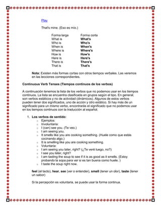 Play

             That's mine. (Eso es mío.)

                    Forma larga           Forma corta
                    What is               What's
                    Who is                Who's
                    When is               When's
                    Where is              Where's
                    How is                How's
                    Here is               Here's
                    There is              There's
                    That is               That's

      Nota: Existen más formas cortas con otros tiempos verbales. Las veremos
      en las lecciones correspondientes.

Continuous Verb Tenses (Tiempos continuos de los verbos)

A continuación tenemos la lista de los verbos que no podemos usar en los tiempos
continuos. La lista se encuentra clasificada en grupos según el tipo. En general,
son verbos estáticos y no de actividad (dinámicos). Algunos de estos verbos
pueden tener dos significados, uno de acción y otro estático. Si hay más de un
significado para un mismo verbo, encontrarás el significado que no podemos usar
en los tiempos continuos con la traducción al español.

   1. Los verbos de sentido:
         o Ejemplos:
         o Involuntaria:
         o I (can) see you. (Te veo.)
         o I am seeing you.
         o It smells like you are cooking something. (Huele como que estás
            cocinando algo.)
         o It is smelling like you are cooking something.
         o Voluntaria:
         o I am seeing you later, right? (¿Te veré luego, no?)
         o I see you later, right?
         o I am tasting the soup to see if it is as good as it smells. (Estoy
            probando la sopa para ver si es tan buena como huele. )
         o I taste the soup right now.

      feel (el tacto), hear, see (ver o entender), smell (tener un olor), taste (tener
      un sabor)

      Si la percepción es voluntaria, se puede usar la forma continua.
 