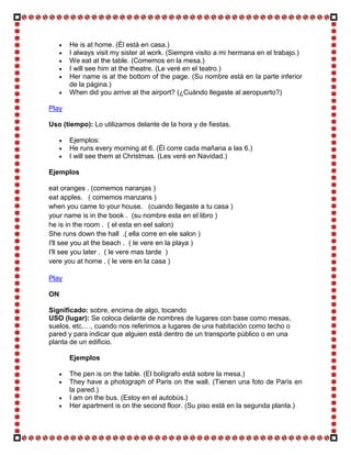 He is at home. (Él está en casa.)
       I always visit my sister at work. (Siempre visito a mi hermana en el trabajo.)
       We eat at the table. (Comemos en la mesa.)
       I will see him at the theatre. (Le veré en el teatro.)
       Her name is at the bottom of the page. (Su nombre está en la parte inferior
       de la página.)
       When did you arrive at the airport? (¿Cuándo llegaste al aeropuerto?)

Play

Uso (tiempo): Lo utilizamos delante de la hora y de fiestas.

       Ejemplos:
       He runs every morning at 6. (Él corre cada mañana a las 6.)
       I will see them at Christmas. (Les veré en Navidad.)

Ejemplos

eat oranges . (comemos naranjas )
eat apples. ( comemos manzans )
when you came to your house. (cuando llegaste a tu casa )
your name is in the book . (su nombre esta en el libro )
he is in the room . ( el esta en eel salon)
She runs down the hall .( ella corre en ele salon )
I'll see you at the beach . ( le vere en la playa )
I'll see you later . ( le vere mas tarde )
vere you at home . ( le vere en la casa )

Play

ON

Significado: sobre, encima de algo, tocando
USO (lugar): Se coloca delante de nombres de lugares con base como mesas,
suelos, etc.…, cuando nos referimos a lugares de una habitación como techo o
pared y para indicar que alguien está dentro de un transporte público o en una
planta de un edificio.

       Ejemplos

       The pen is on the table. (El bolígrafo está sobre la mesa.)
       They have a photograph of Paris on the wall. (Tienen una foto de París en
       la pared.)
       I am on the bus. (Estoy en el autobús.)
       Her apartment is on the second floor. (Su piso está en la segunda planta.)
 