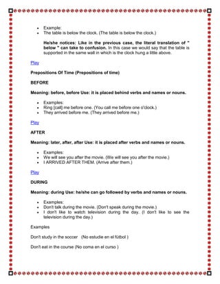 Example:
       The table is below the clock. (The table is below the clock.)

       He/she notices: Like in the previous case, the literal translation of "
       below " can take to confusion. In this case we would say that the table is
       supported in the same wall in which is the clock hung a little above.

Play

Prepositions Of Time (Prepositions of time)

BEFORE

Meaning: before, before Use: it is placed behind verbs and names or nouns.

       Examples:
       Ring [call] me before one. (You call me before one o'clock.)
       They arrived before me. (They arrived before me.)

Play

AFTER

Meaning: later, after, after Use: it is placed after verbs and names or nouns.

       Examples:
       We will see you after the movie. (We will see you after the movie.)
       I ARRIVED AFTER THEM. (Arrive after them.)

Play

DURING

Meaning: during Use: he/she can go followed by verbs and names or nouns.

       Examples:
       Don't talk during the movie. (Don't speak during the movie.)
       I don't like to watch television during the day. (I don't like to see the
       television during the day.)

Examples

Don't study in the soccer (No estudie en el fútbol )

Don't eat in the course (No coma en el curso )
 