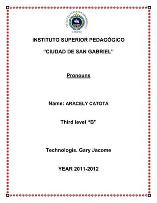 INSTITUTO SUPERIOR PEDAGÒGICO

   “CIUDAD DE SAN GABRIEL”



           Pronouns




     Name: ARACELY CATOTA


         Third level “B”




    Technologis. Gary Jacome


        YEAR 2011-2012
 