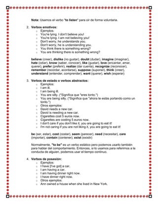 Nota: Usamos el verbo "to listen" para oir de forma voluntaria.

2. Verbos emotivos:
      o Ejemplos:
      o You're lying. I don't believe you!
      o You're lying. I am not believing you!
      o Don't worry, he understands you.
      o Don't worry, he is understanding you.
      o You think there is something wrong?
      o You are thinking there is something wrong?

   believe (creer), dislike (no gustar), doubt (dudar), imagine (imaginar),
   hate (odiar), know (saber, conocer), like (gustar), love (encantar, amar,
   querer), prefer (preferir), realize (dar cuenta), recognize (reconocer),
   remember (recordar, acordarse), suppose (suponer), think (creer),
   understand (entender, comprender), want (querer), wish (esperar)

3. Verbos de estado o verbos abstractos:
      o Ejemplos:
      o I am ill.
      o I am being ill.
      o You are silly. (*Significa que "eres tonto.")
      o You are being silly. (*Significa que "ahora te estás portando como un
        tonto.")
      o Otros ejemplos:
      o David needs a new car.
      o David is needing a new car.
      o Cigarettes cost 5 euros now.
      o Cigarettes are costing 5 euros now.
      o I don't care if you don't like it, you are going to eat it!
      o I'm not caring if you are not liking it, you are going to eat it!

   be (ser, estar), cost (costar), seem (parecer), need (necesitar), care
   (importar), contain (contener), exist (existir)

   Normalmente, "to be" es un verbo estático pero podemos usarlo también
   para hablar del comportamiento. Entonces, si lo usamos para referirnos a la
   conducta de alguien, podemos usar el tiempo continuo.

4. Verbos de posesión:
      o Ejemplos:
      o I have [I've got] a car.
      o I am having a car.
      o I am having dinner right now.
      o I have dinner right now.
      o Otros ejemplos:
      o Ann owned a house when she lived in New York.
 
