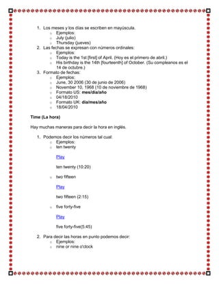 1. Los meses y los días se escriben en mayúscula.
         o Ejemplos:
         o July (julio)
         o Thursday (jueves)
   2. Las fechas se expresan con números ordinales:
         o Ejemplos:
         o Today is the 1st [first] of April. (Hoy es el primero de abril.)
         o His birthday is the 14th [fourteenth] of October. (Su compleanos es el
             14 de octubre.)
   3. Formato de fechas:
         o Ejemplos:
         o June, 30 2006 (30 de junio de 2006)
         o November 10, 1968 (10 de noviembre de 1968)
         o Formato US: mes/día/año
         o 04/18/2010
         o Formato UK: día/mes/año
         o 18/04/2010

Time (La hora)

Hay muchas maneras para decir la hora en inglés.

   1. Podemos decir los números tal cual:
        o Ejemplos:
        o ten twenty

             Play

             ten twenty (10:20)

         o   two fifteen

             Play

             two fifteen (2:15)

         o   five forty-five

             Play

             five forty-five(5:45)

   2. Para decir las horas en punto podemos decir:
         o Ejemplos:
         o nine or nine o'clock
 
