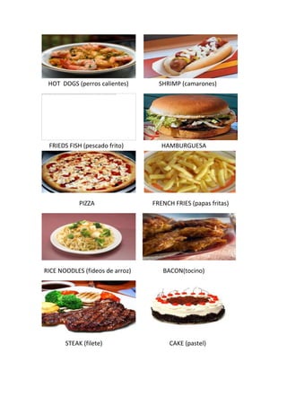 HOT DOGS (perros calientes) SHRIMP (camarones)
FRIEDS FISH (pescado frito) HAMBURGUESA
PIZZA FRENCH FRIES (papas fritas)
RICE NOODLES (fideos de arroz) BACON(tocino)
STEAK (filete) CAKE (pastel)