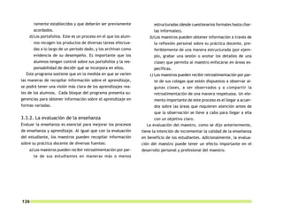 ramente establecidos y que deberán ser previamente               estructuradas (desde cuestionarios formales hasta char-
      acordados.                                                       las informales).
    d) Los portafolios. Este es un proceso en el que los alum-       b) Los maestros pueden obtener información a través de
      nos recogen los productos de diversas tareas efectua-            la reflexión personal sobre su práctica docente, pre-
      das a lo largo de un período dado, y los archivan como           feriblemente de una manera estructurada (por ejem-
      evidencia de su desempeño. Es importante que los                 plo, grabar una sesión o anotar los detalles de una
      alumnos tengan control sobre sus portafolios y la res-           clase) que permita al maestro enfocarse en áreas es-
      ponsabilidad de decidir qué se incorpora en ellos.               pecíficas.
  Este programa sostiene que en la medida en que se varíen           c) Los maestros pueden recibir retroalimentación por par-
las maneras de recopilar información sobre el aprendizaje,             te de sus colegas que estén dispuestos a observar al-
se podrá tener una visión más clara de los aprendizajes rea-           gunas clases, a ser observados y a compartir la
les de los alumnos. Cada bloque del programa presenta su-              retroalimentación de una manera respetuosa. Un ele-
gerencias para obtener información sobre el aprendizaje en             mento importante de este proceso es el llegar a acuer-
formas variadas.                                                       dos sobre las áreas que requieren atención antes de
                                                                       que la observación se lleve a cabo para llegar a ella
3.3.2. La evaluación de la enseñanza                                   con un objetivo claro.
Evaluar la enseñanza es esencial para mejorar los procesos         La evaluación del maestro, como se dijo anteriormente,
de enseñanza y aprendizaje. Al igual que con la evaluación       tiene la intención de incrementar la calidad de la enseñanza
del estudiante, los maestros pueden recopilar información        en beneficio de los estudiantes. Adicionalmente, la evalua-
sobre su práctica docente de diversas fuentes:                   ción del maestro puede tener un efecto importante en el
    a) Los maestros pueden recibir retroalimentación por par-    desarrollo personal y profesional del maestro.
      te de sus estudiantes en maneras más o menos




126
 