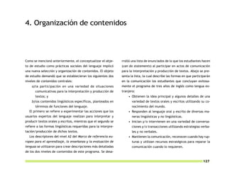 4. Organización de contenidos




Como se mencionó anteriormente, el conceptualizar el obje-       rrolló una lista de enunciados de lo que los estudiantes hacen
to de estudio como prácticas sociales del lenguaje implicó       (can do statements) al participar en actos de comunicación
una nueva selección y organización de contenidos. El objeto      para la interpretación y producción de textos. Abajo se pre-
de estudio demandó que se establecieran los siguientes dos       senta la lista, la cual describe las formas en que participarán
niveles de contenidos centrales:                                 en la comunicación los estudiantes que concluyan exitosa-
    a) la participación en una variedad de situaciones           mente el programa de tres años de inglés como lengua ex-
       comunicativas para la interpretación y producción de      tranjera:
       textos; y                                                     • Obtienen la idea principal y algunos detalles de una
    b) los contenidos lingüísticos específicos, planteados en           variedad de textos orales y escritos utilizando su co-
      términos de funciones del lenguaje.                               nocimiento del mundo.
  El primero se refiere a experimentar las acciones que los          • Responden al lenguaje oral y escrito de diversas ma-
usuarios expertos del lenguaje realizan para interpretar y              neras lingüísticas y no lingüísticas.
producir textos orales y escritos, mientras que el segundo se        • Inician y/o intervienen en una variedad de conversa-
refiere a las formas lingüísticas requeridas para la interpre-          ciones y/o transacciones utilizando estrategias verba-
tación/producción de dichos textos.                                     les y no verbales.
  Los descriptores del nivel A2 del Marco de referencia eu-          • Mantienen la comunicación, reconocen cuando hay rup-
ropeo para el aprendizaje, la enseñanza y la evaluación de              turas y utilizan recursos estratégicos para reparar la
lenguas se utilizaron para crear descripciones más detalladas           comunicación cuando lo requieren.
de los dos niveles de contenidos de este programa. Se desa-

                                                                                                                           127
 