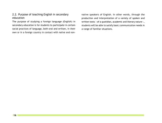 2.2. Purpose of teaching English in secondary                   native speakers of English. In other words, through the
education                                                       production and interpretation of a variety of spoken and
The purpose of studying a foreign language (English) in         written texts —of a quotidian, academic and literary nature—,
secondary education is for students to participate in certain   students will be able to satisfy basic communication needs in
social practices of language, both oral and written, in their   a range of familiar situations.
own or in a foreign country in contact with native and non-




16
 